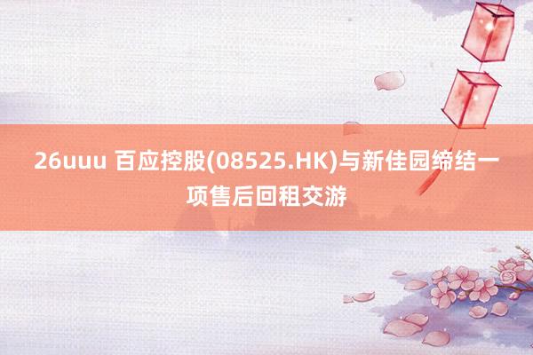 26uuu 百应控股(08525.HK)与新佳园缔结一项售后回租交游