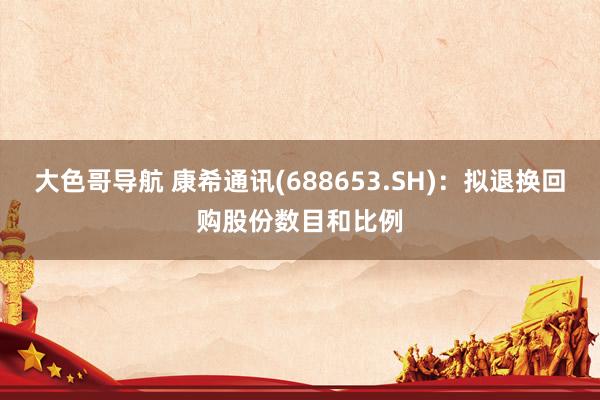 大色哥导航 康希通讯(688653.SH)：拟退换回购股份数目和比例