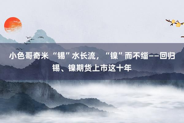 小色哥奇米 “锡”水长流，“镍”而不缁——回归锡、镍期货上市这十年