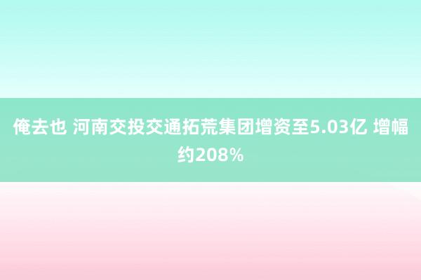 俺去也 河南交投交通拓荒集团增资至5.03亿 增幅约208%