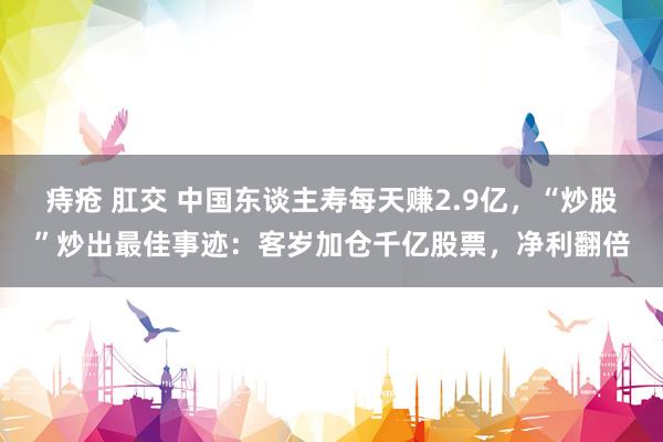 痔疮 肛交 中国东谈主寿每天赚2.9亿，“炒股”炒出最佳事迹：客岁加仓千亿股票，净利翻倍