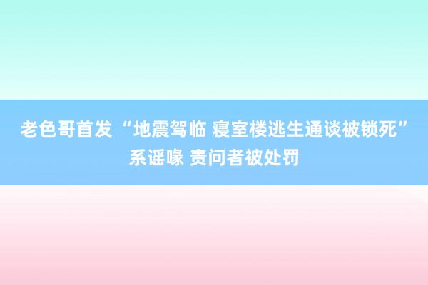 老色哥首发 “地震驾临 寝室楼逃生通谈被锁死”系谣喙 责问者被处罚