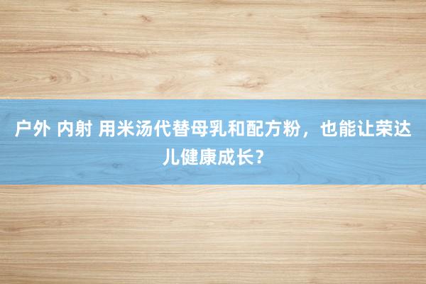 户外 内射 用米汤代替母乳和配方粉，也能让荣达儿健康成长？