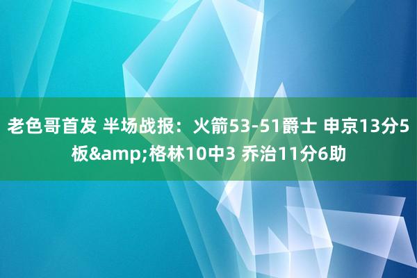 老色哥首发 半场战报：火箭53-51爵士 申京13分5板&格林10中3 乔治11分6助