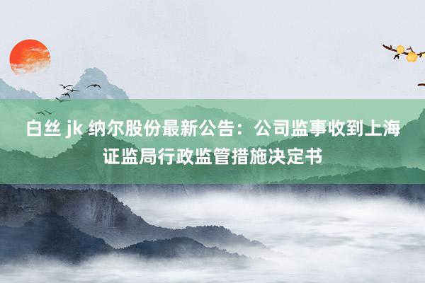 白丝 jk 纳尔股份最新公告：公司监事收到上海证监局行政监管措施决定书