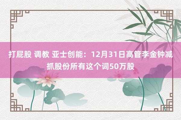 打屁股 调教 亚士创能：12月31日高管李金钟减抓股份所有这个词50万股