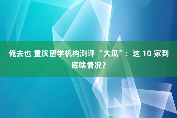 俺去也 重庆留学机构测评 “大瓜”：这 10 家到底啥情况？