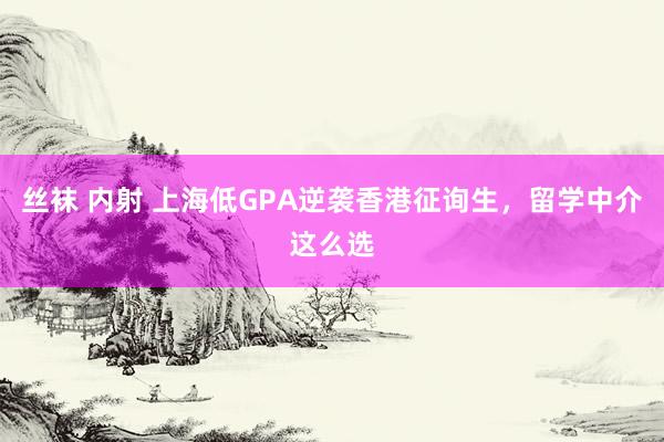 丝袜 内射 上海低GPA逆袭香港征询生，留学中介这么选