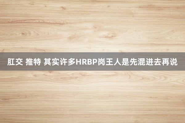 肛交 推特 其实许多HRBP岗王人是先混进去再说