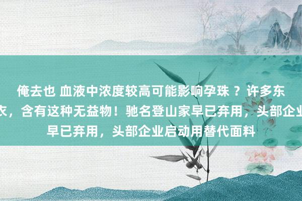 俺去也 血液中浓度较高可能影响孕珠 ？许多东说念主穿的冲锋衣，含有这种无益物！驰名登山家早已弃用，头部企业启动用替代面料