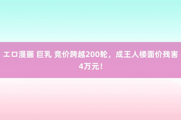 エロ漫画 巨乳 竞价跨越200轮，成王人楼面价残害4万元！