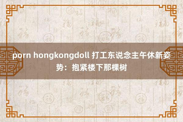 porn hongkongdoll 打工东说念主午休新姿势：抱紧楼下那棵树