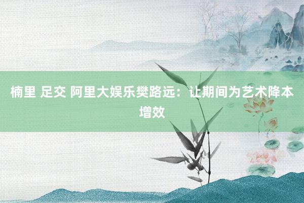 楠里 足交 阿里大娱乐樊路远：让期间为艺术降本增效