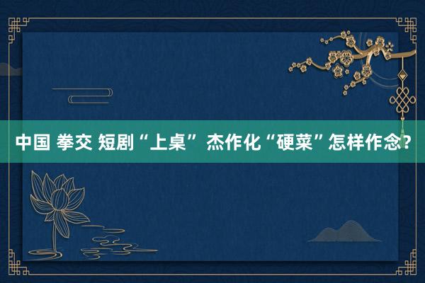中国 拳交 短剧“上桌” 杰作化“硬菜”怎样作念？
