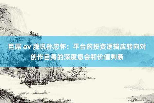 巨屌 av 腾讯孙忠怀：平台的投资逻辑应转向对创作自身的深度意会和价值判断