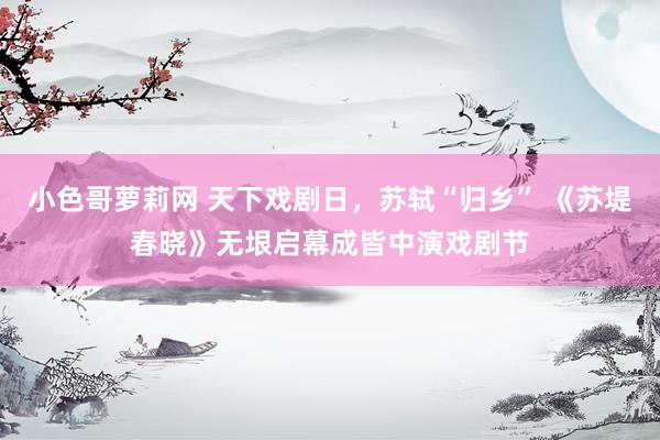小色哥萝莉网 天下戏剧日，苏轼“归乡” 《苏堤春晓》无垠启幕成皆中演戏剧节