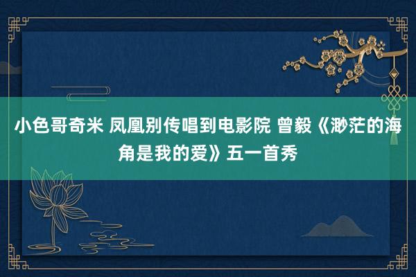 小色哥奇米 凤凰别传唱到电影院 曾毅《渺茫的海角是我的爱》五一首秀