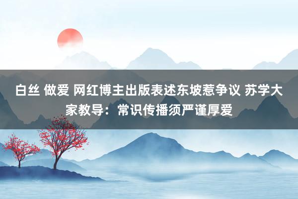 白丝 做爱 网红博主出版表述东坡惹争议 苏学大家教导：常识传播须严谨厚爱