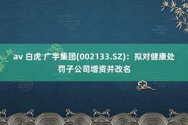 av 白虎 广宇集团(002133.SZ)：拟对健康处罚子公司增资并改名
