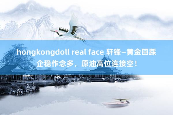 hongkongdoll real face 轩锋—黄金回踩企稳作念多，原油高位连接空！