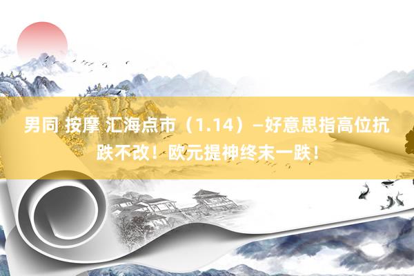 男同 按摩 汇海点市（1.14）—好意思指高位抗跌不改！欧元提神终末一跌！