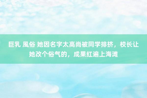 巨乳 風俗 她因名字太高尚被同学排挤，校长让她改个俗气的，成果红遍上海滩