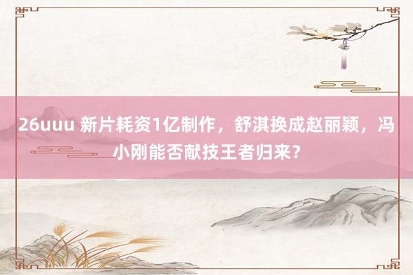 26uuu 新片耗资1亿制作，舒淇换成赵丽颖，冯小刚能否献技王者归来？