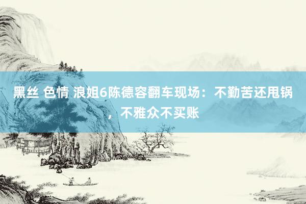 黑丝 色情 浪姐6陈德容翻车现场：不勤苦还甩锅，不雅众不买账