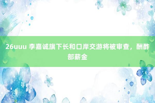 26uuu 李嘉诚旗下长和口岸交游将被审查，酬酢部薪金