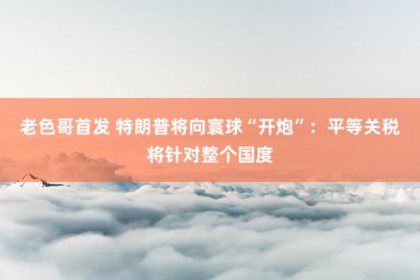 老色哥首发 特朗普将向寰球“开炮”：平等关税将针对整个国度