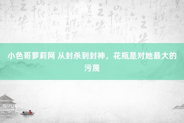 小色哥萝莉网 从封杀到封神，花瓶是对她最大的污蔑