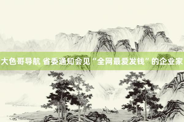 大色哥导航 省委通知会见“全网最爱发钱”的企业家