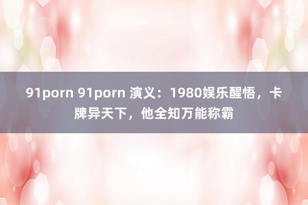 91porn 91porn 演义：1980娱乐醒悟，卡牌异天下，他全知万能称霸