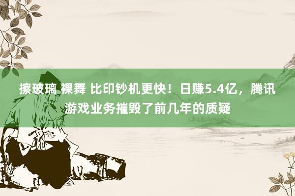 擦玻璃 裸舞 比印钞机更快！日赚5.4亿，腾讯游戏业务摧毁了前几年的质疑