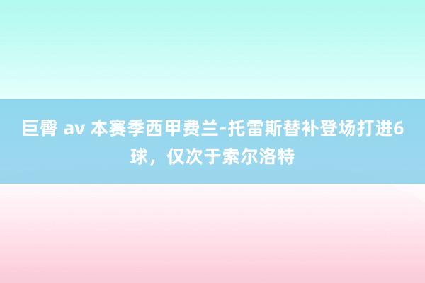 巨臀 av 本赛季西甲费兰-托雷斯替补登场打进6球，仅次于索尔洛特