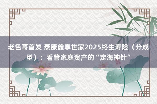 老色哥首发 泰康鑫享世家2025终生寿险（分成型）：看管家庭资产的“定海神针”