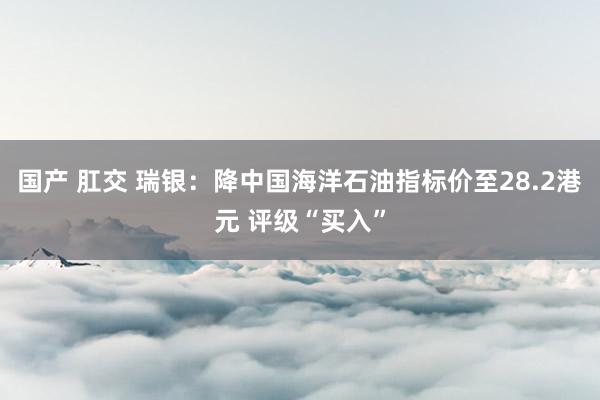 国产 肛交 瑞银：降中国海洋石油指标价至28.2港元 评级“买入”