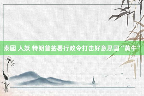 泰國 人妖 特朗普签署行政令打击好意思国“黄牛”