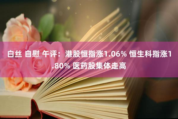 白丝 自慰 午评：港股恒指涨1.06% 恒生科指涨1.80% 医药股集体走高
