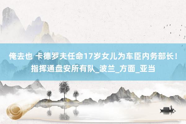 俺去也 卡德罗夫任命17岁女儿为车臣内务部长！指挥通盘安所有队_波兰_方面_亚当