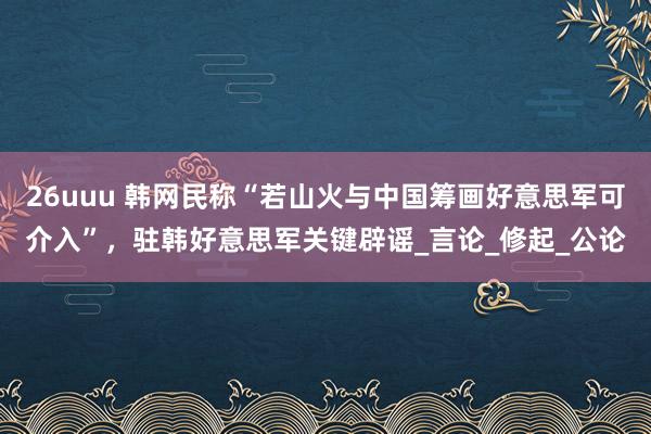 26uuu 韩网民称“若山火与中国筹画好意思军可介入”，驻韩好意思军关键辟谣_言论_修起_公论