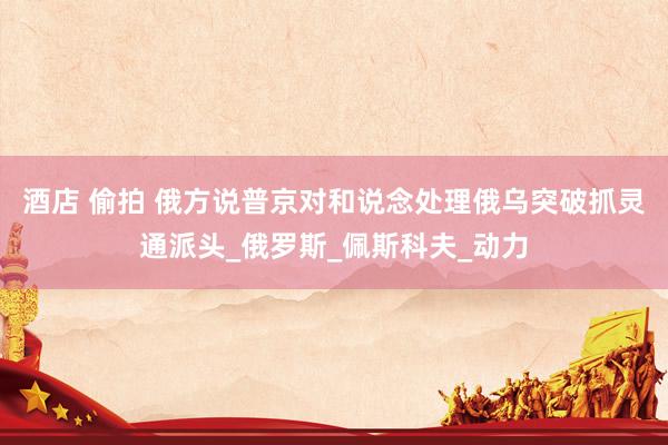 酒店 偷拍 俄方说普京对和说念处理俄乌突破抓灵通派头_俄罗斯_佩斯科夫_动力