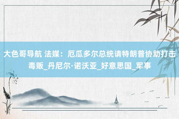 大色哥导航 法媒：厄瓜多尔总统请特朗普协助打击毒贩_丹尼尔·诺沃亚_好意思国_军事