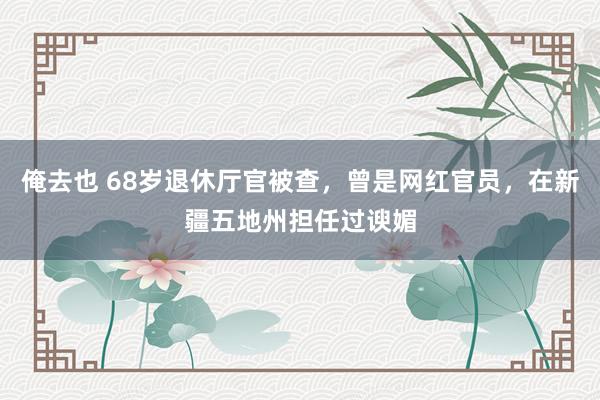 俺去也 68岁退休厅官被查，曾是网红官员，在新疆五地州担任过谀媚