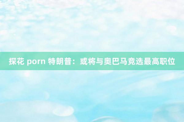 探花 porn 特朗普：或将与奥巴马竞选最高职位