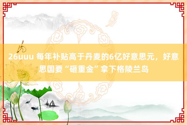26uuu 每年补贴高于丹麦的6亿好意思元，好意思国要“砸重金”拿下格陵兰岛
