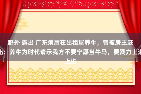 野外 露出 广东须眉在出租屋养牛，曾被房主赶出：养牛为时代请示我方不要宁愿当牛马，要戮力上进