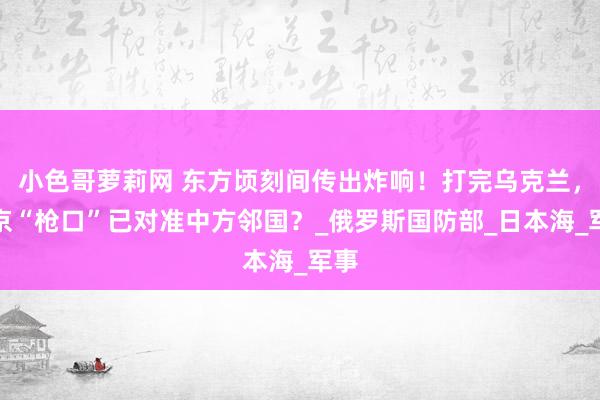 小色哥萝莉网 东方顷刻间传出炸响！打完乌克兰，普京“枪口”已对准中方邻国？_俄罗斯国防部_日本海_军事