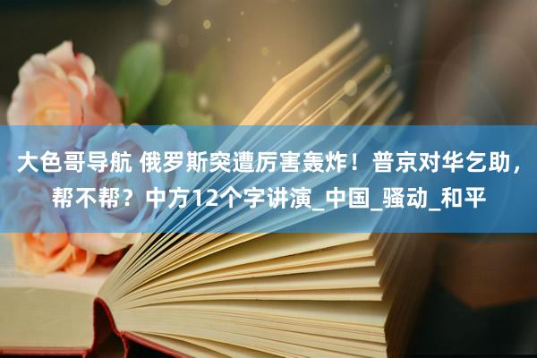 大色哥导航 俄罗斯突遭厉害轰炸！普京对华乞助，帮不帮？中方12个字讲演_中国_骚动_和平