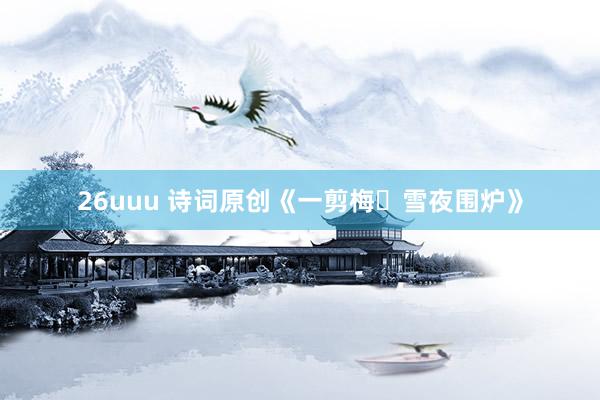 26uuu 诗词原创《一剪梅・雪夜围炉》